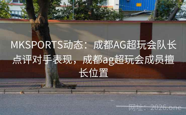 MKSPORTS动态:成都AG超玩会队长点评对手表现,成都ag超玩会成员擅长位置