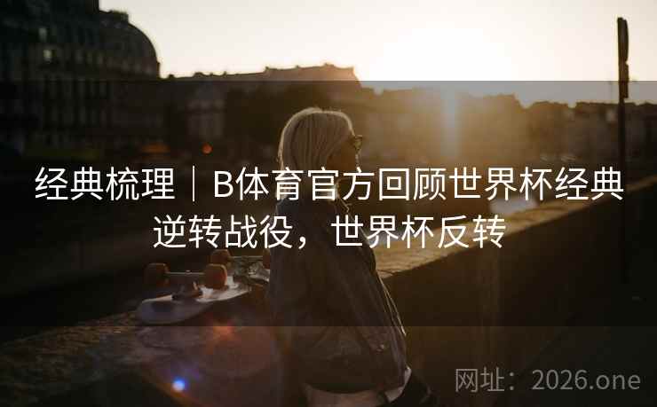 经典梳理｜B体育官方回顾世界杯经典逆转战役，世界杯反转