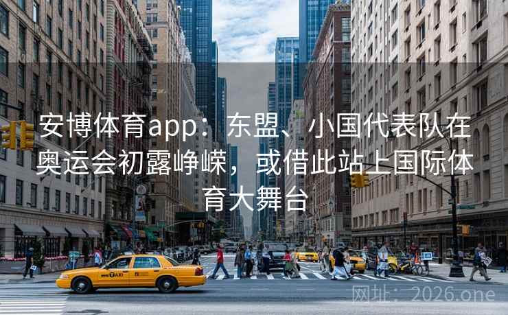 安博体育app:东盟、小国代表队在奥运会初露峥嵘,或借此站上国际体育大舞台