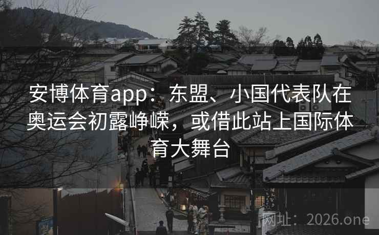 安博体育app:东盟、小国代表队在奥运会初露峥嵘,或借此站上国际体育大舞台