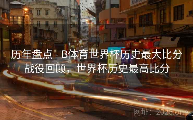 历年盘点 - B体育世界杯历史最大比分战役回顾，世界杯历史最高比分
