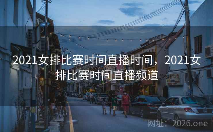 2021女排比赛时间直播时间,2021女排比赛时间直播频道