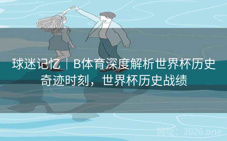球迷记忆｜B体育深度解析世界杯历史奇迹时刻，世界杯历史战绩