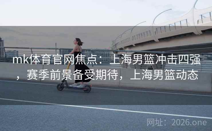 mk体育官网焦点:上海男篮冲击四强,赛季前景备受期待,上海男篮动态