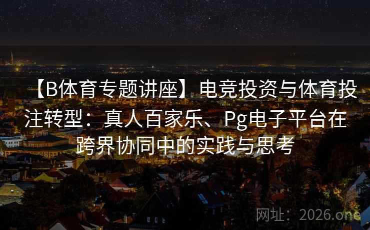 【B体育专题讲座】电竞投资与体育投注转型:真人百家乐、Pg电子平台在跨界协同中的实践与思考
