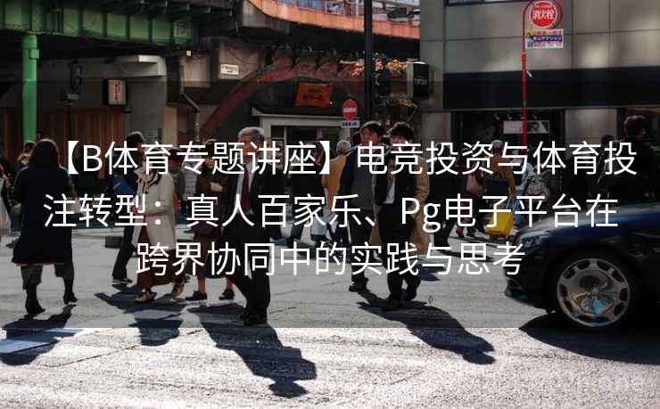 【B体育专题讲座】电竞投资与体育投注转型:真人百家乐、Pg电子平台在跨界协同中的实践与思考