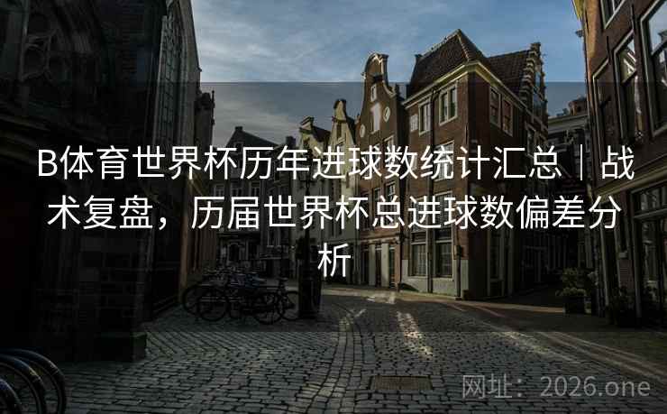 B体育世界杯历年进球数统计汇总|战术复盘,历届世界杯总进球数偏差分析