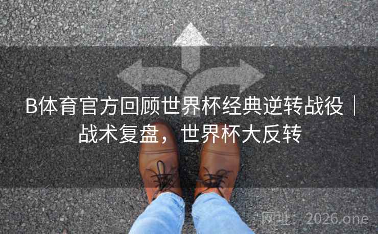 B体育官方回顾世界杯经典逆转战役｜战术复盘，世界杯大反转