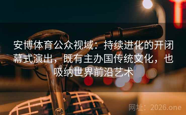 安博体育公众视域：持续进化的开闭幕式演出，既有主办国传统文化，也吸纳世界前沿艺术