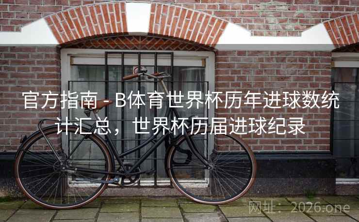 官方指南 - B体育世界杯历年进球数统计汇总，世界杯历届进球纪录