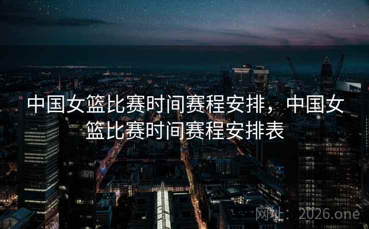 中国女篮比赛时间赛程安排,中国女篮比赛时间赛程安排表