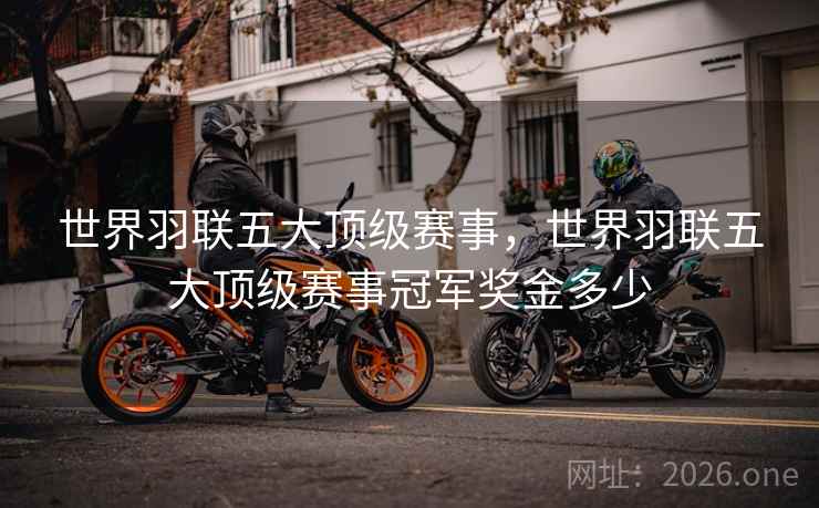 世界羽联五大顶级赛事,世界羽联五大顶级赛事冠军奖金多少