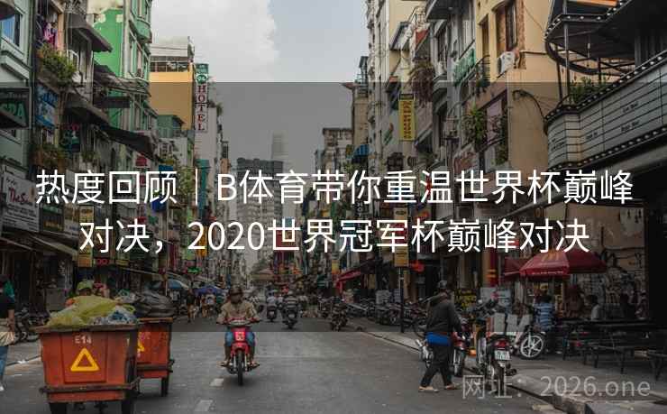 热度回顾|B体育带你重温世界杯巅峰对决,2020世界冠军杯巅峰对决