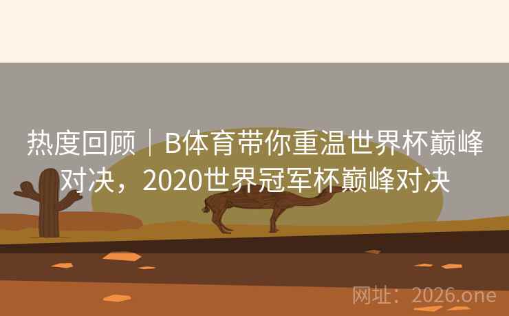 热度回顾|B体育带你重温世界杯巅峰对决,2020世界冠军杯巅峰对决