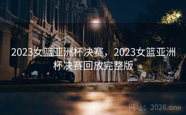 2023女篮亚洲杯决赛，2023女篮亚洲杯决赛回放完整版
