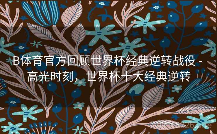 B体育官方回顾世界杯经典逆转战役 - 高光时刻,世界杯十大经典逆转