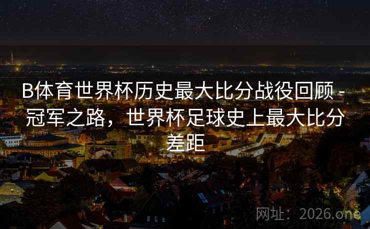 B体育世界杯历史最大比分战役回顾 - 冠军之路，世界杯足球史上最大比分差距